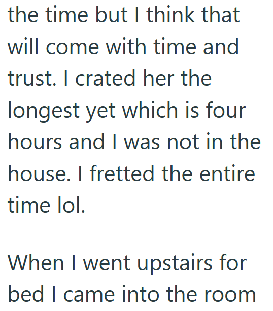 the time but I think that will come with time and trust. I crated her the longest yet which is four hours and I was not in the house. I fretted the entire time lol. When I went upstairs for bed I came into the room