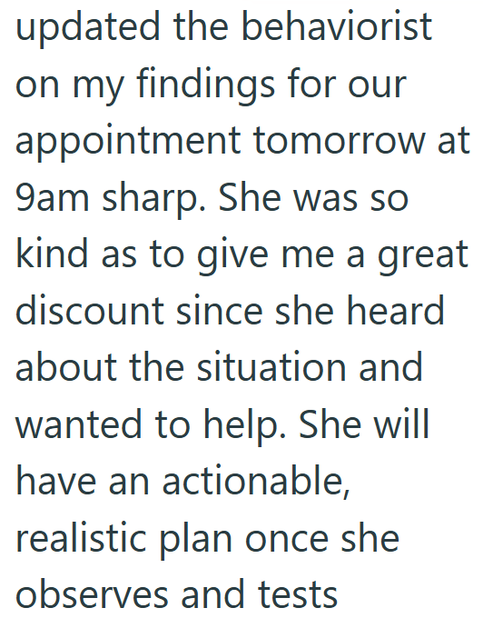 updated the behaviorist on my findings for our appointment tomorrow at 9am sharp. She was so kind as to give me a great discount since she heard about the situation and wanted to help. She will have an actionable, realistic plan once she observes and tests
