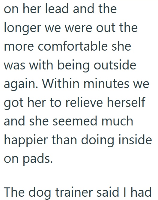 on her lead and the longer we were out the more comfortable she was with being outside again. Within minutes we got her to relieve herself and she seemed much happier than doing inside on pads. The dog trainer said I had