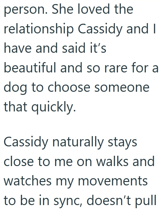 person. She loved the relationship Cassidy and I have and said it's beautiful and so rare for a dog to choose someone that quickly. Cassidy naturally stays close to me on walks and watches my movements to be in sync, doesn't pull