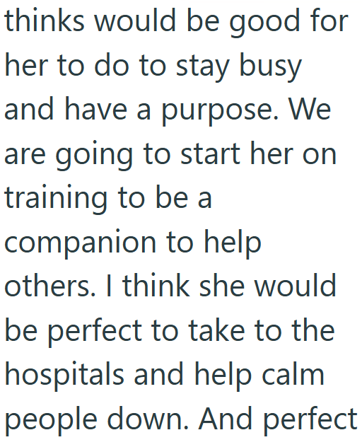 thinks would be good for her to do to stay busy and have a purpose. We are going to start her on training to be a companion to help others. I think she would be perfect to take to the hospitals and help calm people down. And perfect