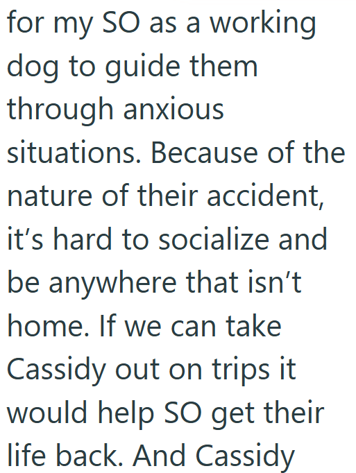 for my SO as a working dog to guide them through anxious situations. Because of the nature of their accident, it's hard to socialize and be anywhere that isn't home. If we can take Cassidy out on trips it would help SO get their life back. And Cassidy