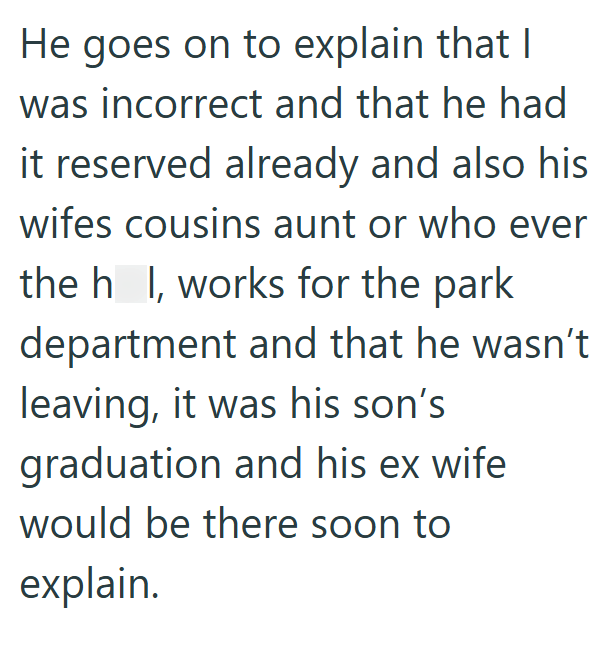 He goes on to explain that I was incorrect and that he had it reserved already and also his wifes cousins aunt or who ever the h_l, works for the park department and that he wasn't leaving, it was his son's graduation and his ex wife would be there soon to explain.