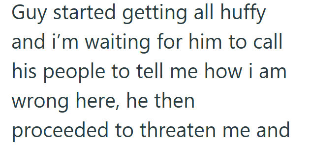 Guy started getting all huffy and i'm waiting for him to call his people to tell me how i am wrong here, he then proceeded to threaten me and