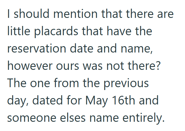 I should mention that there are little placards that have the reservation date and name, however ours was not there? The one from the previous day, dated for May 16th and someone elses name entirely.