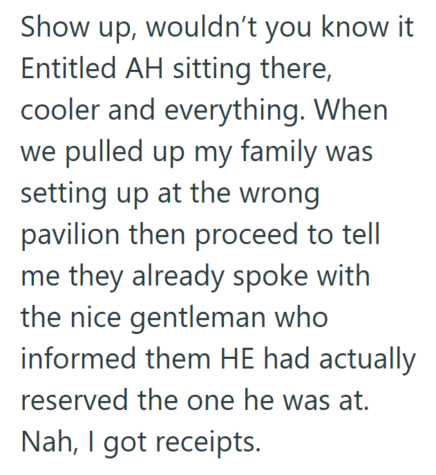 Show up, wouldn't you know it. Entitled AH sitting there, cooler and everything. When we pulled up my family was setting up at the wrong pavilion then proceed to tell me they already spoke with the nice gentleman who informed them HE had actually reserved the one he was at. Nah, I got receipts.