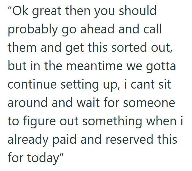 "Ok great then you should probably go ahead and call them and get this sorted out, but in the meantime we gotta continue setting up, i cant sit around and wait for someone to figure out something when i already paid and reserved this for today"