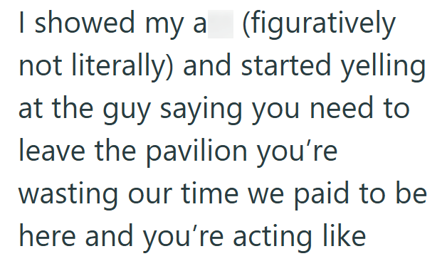 I showed my a (figuratively not literally) and started yelling at the guy saying you need to leave the pavilion you're wasting our time we paid to be here and you're acting like