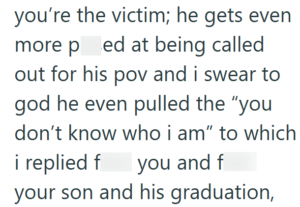 you're the victim; he gets even more pred at being called out for his pov and i swear to god he even pulled the "you don't know who i am" to which i replied f you and f your son and his graduation,