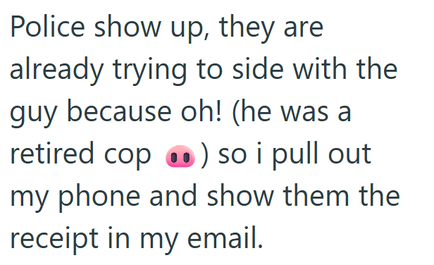 Police show up, they are already trying to side with the guy because oh! (he was a retired cop ) so i pull out my phone and show them the receipt in my email.