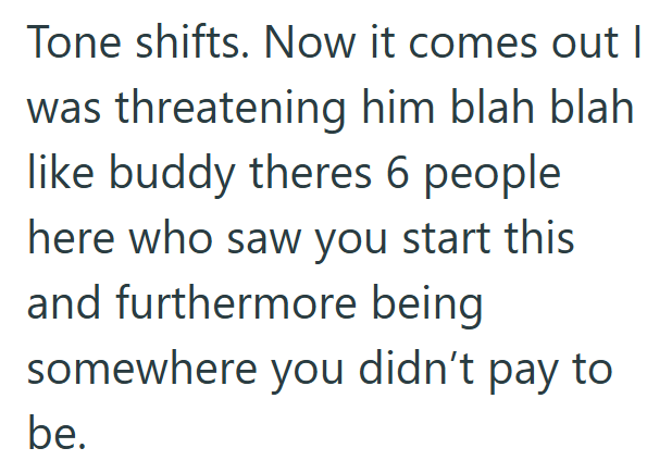 Tone shifts. Now it comes out I was threatening him blah blah like buddy theres 6 people here who saw you start this and furthermore being somewhere you didn't pay to be.