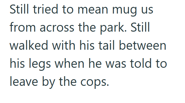 Still tried to mean mug us from across the park. Still walked with his tail between his legs when he was told to leave by the cops.