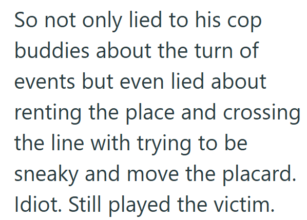 So not only lied to his cop buddies about the turn of events but even lied about renting the place and crossing the line with trying to be sneaky and move the placard. Idiot. Still played the victim.