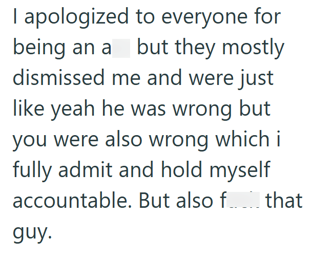 I apologized to everyone for being an a but they mostly dismissed me and were just like yeah he was wrong but you were also wrong which i fully admit and hold myself accountable. But also f... that guy.
