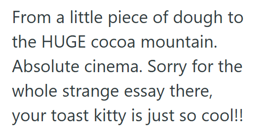 From a little piece of dough to the HUGE cocoa mountain. Absolute cinema. Sorry for the whole strange essay there, your toast kitty is just so cool!!