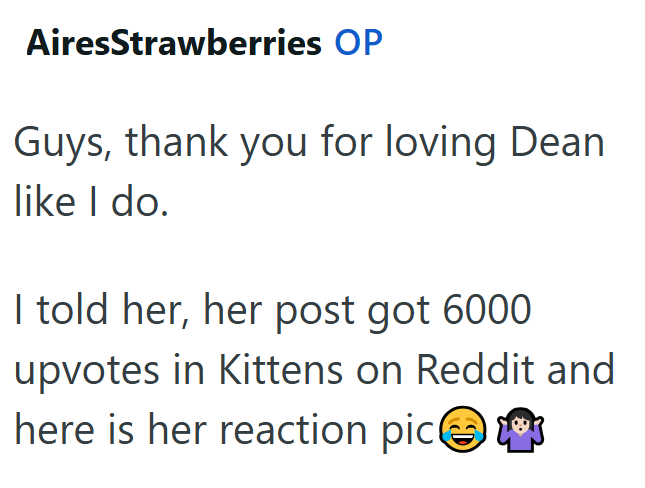 AiresStrawberries OP Guys, thank you for loving Dean like I do. I told her, her post got 6000 upvotes in Kittens on Reddit and here is her reaction pic②
