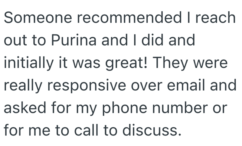 Someone recommended I reach out to Purina and I did and initially it was great! They were really responsive over email and asked for my phone number or for me to call to discuss.