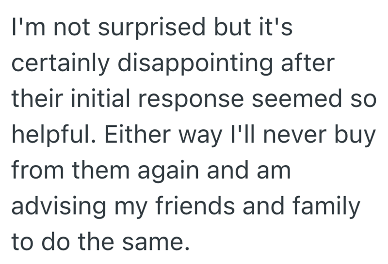 I'm not surprised but it's certainly disappointing after their initial response seemed so helpful. Either way I'll never buy from them again and am advising my friends and family to do the same.