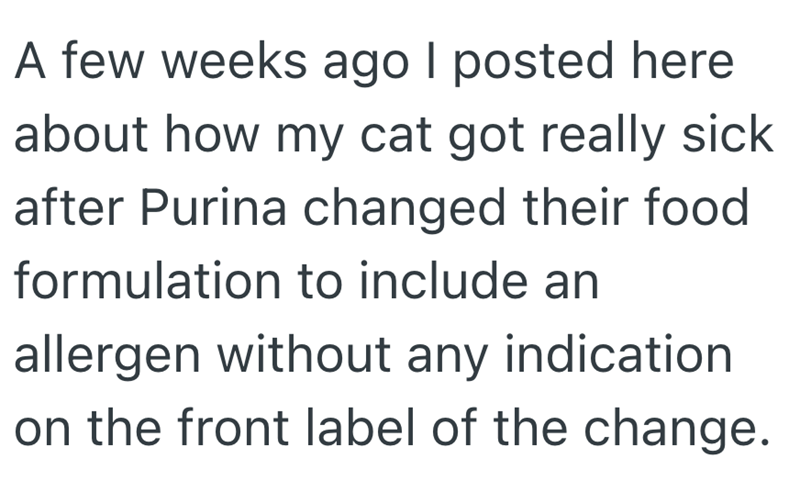 A few weeks ago I posted here about how my cat got really sick after Purina changed their food formulation to include an allergen without any indication on the front label of the change.
