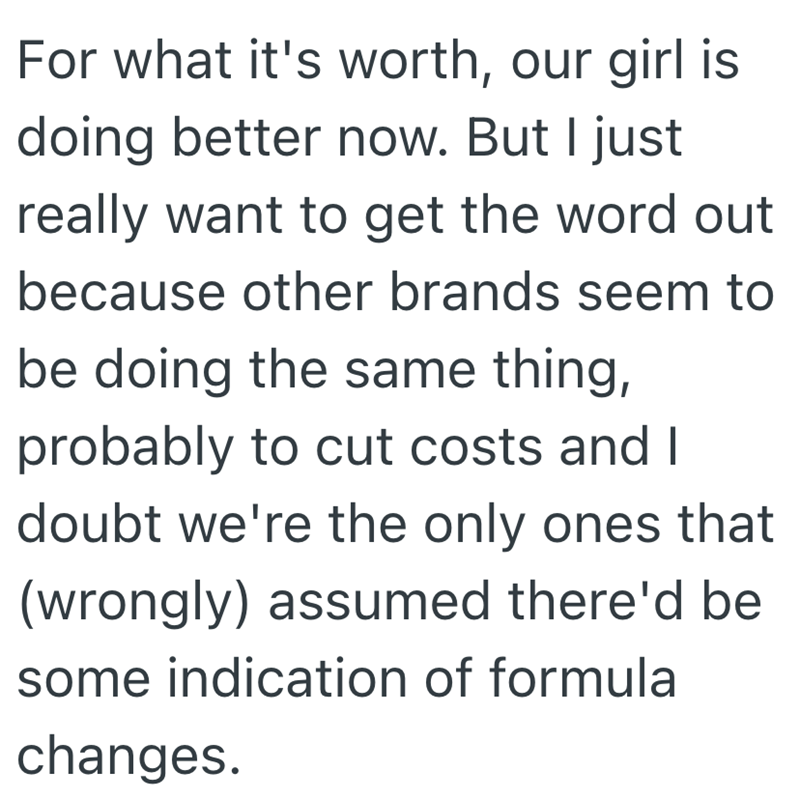 For what it's worth, our girl is doing better now. But I just really want to get the word out because other brands seem to be doing the same thing, probably to cut costs and I doubt we're the only ones that (wrongly) assumed there'd be some indication of formula changes.