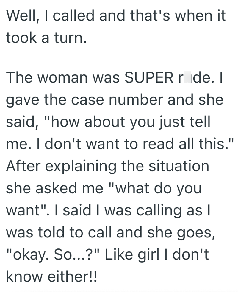 Well, I called and that's when it took a turn. The woman was SUPER ride. I gave the case number and she said, "how about you just tell me. I don't want to read all this." After explaining the situation she asked me "what do you want". I said I was calling as I was told to call and she goes, "okay. So...?" Like girl I don't know either!!