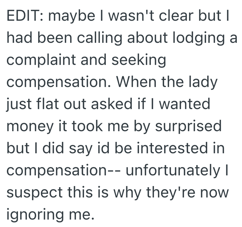 EDIT: maybe I wasn't clear but I had been calling about lodging a complaint and seeking compensation. When the lady just flat out asked if I wanted money it took me by surprised but I did say id be interested in compensation-- unfortunately I suspect this is why they're now ignoring me.