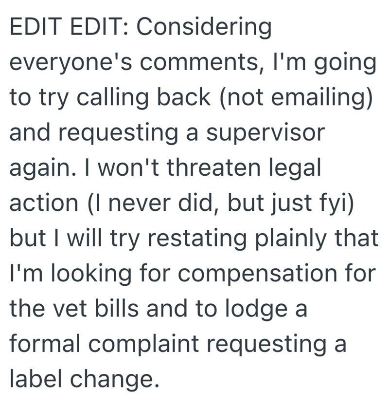 EDIT EDIT: Considering everyone's comments, I'm going to try calling back (not emailing) and requesting a supervisor again. I won't threaten legal action (I never did, but just fyi) but I will try restating plainly that I'm looking for compensation for the vet bills and to lodge a formal complaint requesting a label change.
