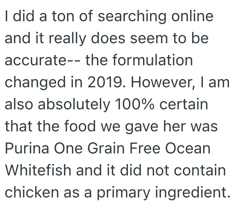 I did a ton of searching online and it really does seem to be accurate the formulation changed in 2019. However, I am also absolutely 100% certain that the food we gave her was Purina One Grain Free Ocean Whitefish and it did not contain chicken as a primary ingredient.