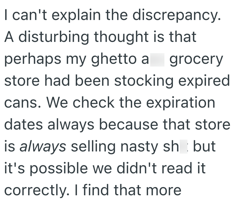 I can't explain the discrepancy. A disturbing thought is that perhaps my ghetto a grocery store had been stocking expired cans. We check the expiration dates always because that store is always selling nasty sh but it's possible we didn't read it correctly. I find that more