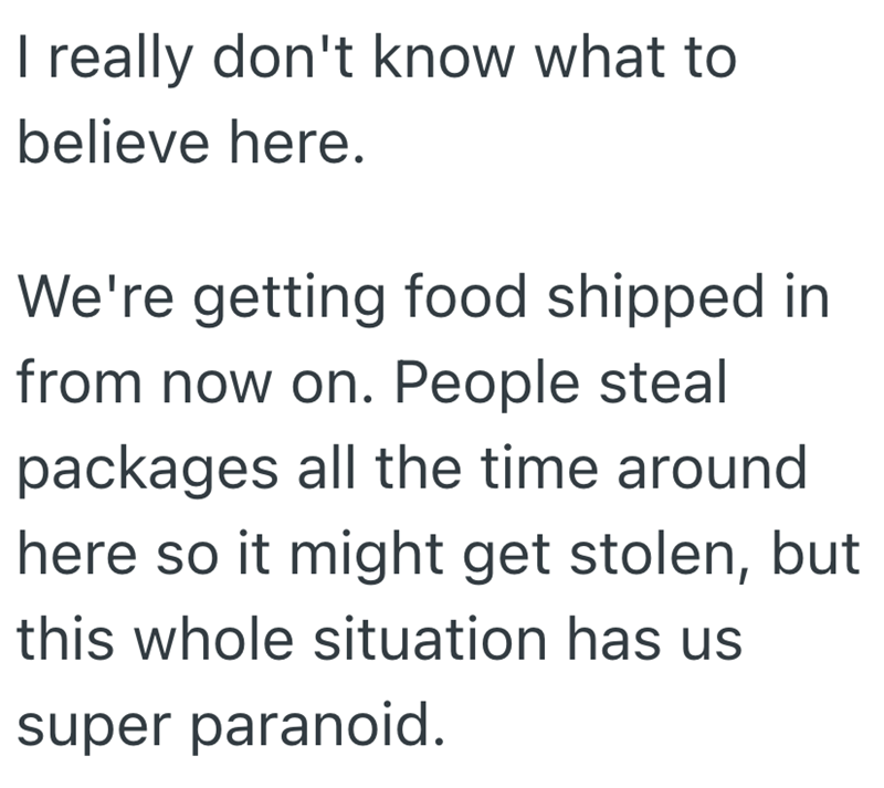 I really don't know what to believe here. We're getting food shipped in from now on. People steal packages all the time around here so it might get stolen, but this whole situation has us super paranoid.