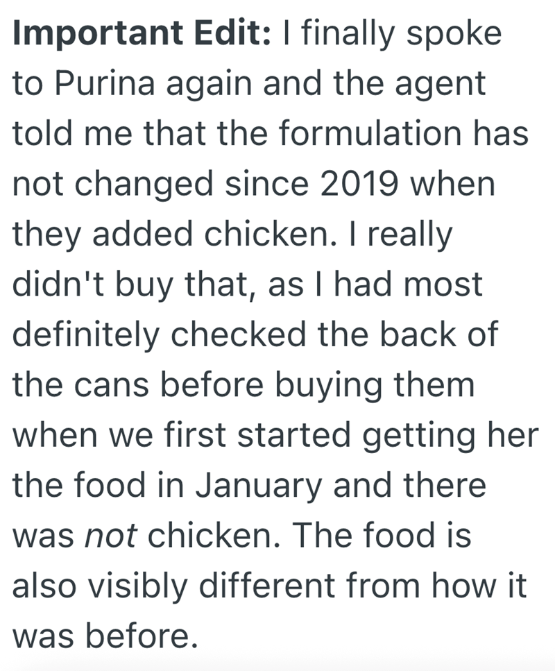 Important Edit: I finally spoke to Purina again and the agent told me that the formulation has not changed since 2019 when they added chicken. I really didn't buy that, as I had most definitely checked the back of the cans before buying them when we first started getting her the food in January and there was not chicken. The food is also visibly different from how it was before.