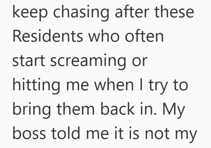 keep chasing after these Residents who often start screaming or hitting me when I try to bring them back in. My boss told me it is not my