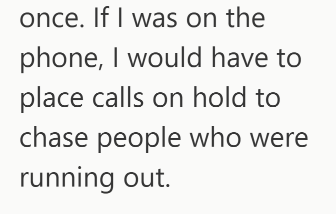 once. If I was on the phone, I would have to place calls on hold to chase people who were running out.
