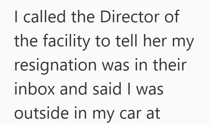 I called the Director of the facility to tell her my resignation was in their inbox and said I was outside in my car at