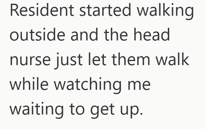 Resident started walking outside and the head nurse just let them walk while watching me waiting to get up.