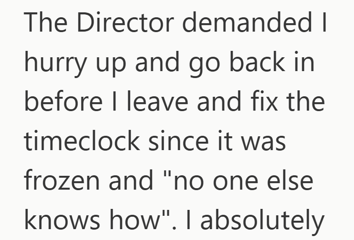 The Director demanded I hurry up and go back in before I leave and fix the timeclock since it was frozen and "no one else knows how". I absolutely