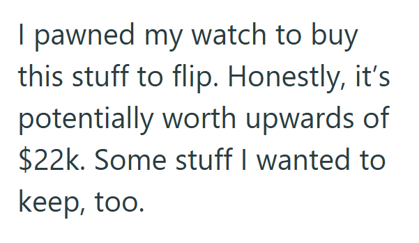 I pawned my watch to buy this stuff to flip. Honestly, it's potentially worth upwards of $22k. Some stuff I wanted to keep, too.