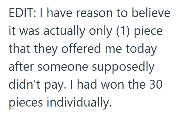 EDIT: I have reason to believe it was actually only (1) piece that they offered me today after someone supposedly didn't pay. I had won the 30 pieces individually.