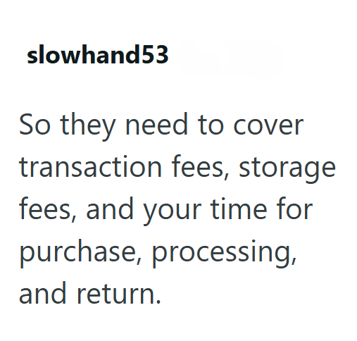 slowhand53 So they need to cover transaction fees, storage fees, and your time for purchase, processing, and return.