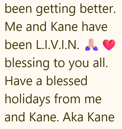 been getting better. Me and Kane have been L.I.V.I.N. blessing to you all. Have a blessed holidays from me and Kane. Aka Kane