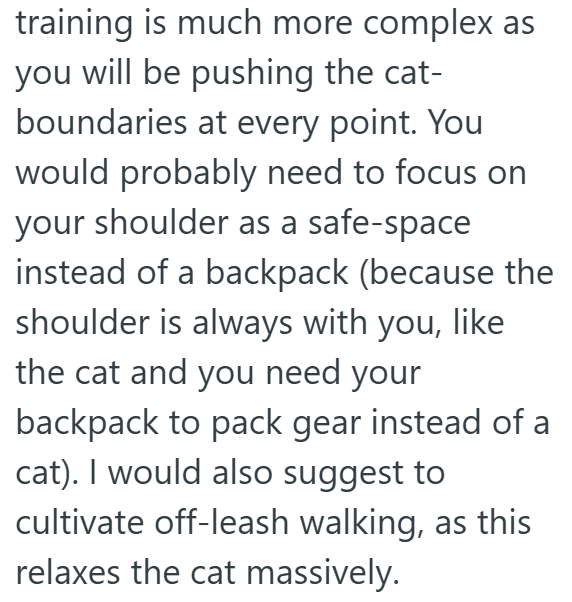 training is much more complex as you will be pushing the cat- boundaries at every point. You would probably need to focus on your shoulder as a safe-space instead of a backpack (because the shoulder is always with you, like the cat and you need your backpack to pack gear instead of a cat). I would also suggest to cultivate off-leash walking, as this relaxes the cat massively.