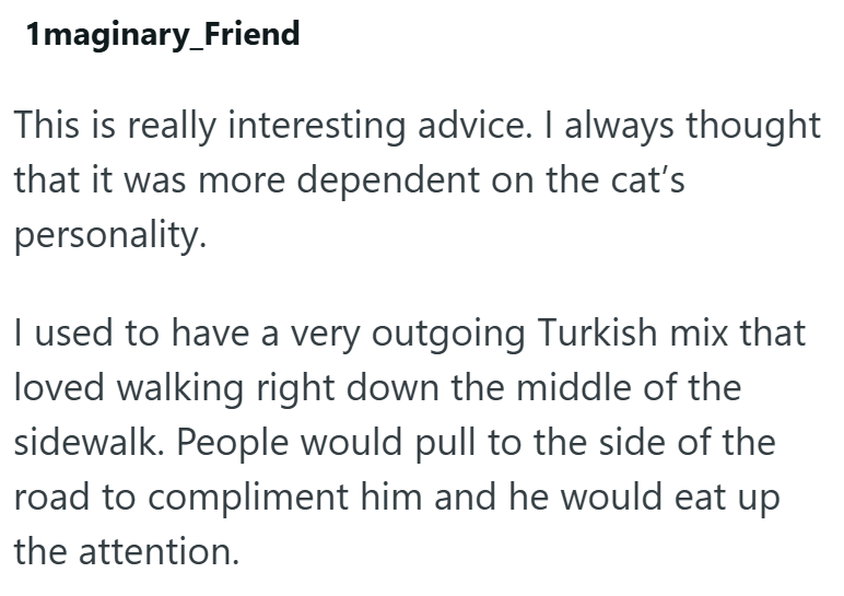 1maginary_Friend This is really interesting advice. I always thought that it was more dependent on the cat's personality. I used to have a very outgoing Turkish mix that loved walking right down the middle of the sidewalk. People would pull to the side of the road to compliment him and he would eat up the attention.