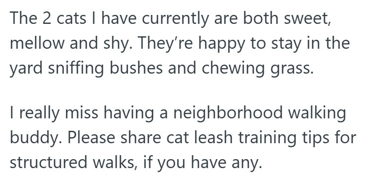 The 2 cats I have currently are both sweet, mellow and shy. They're happy to stay in the yard sniffing bushes and chewing grass. I really miss having a neighborhood walking buddy. Please share cat leash training tips for structured walks, if you have any.