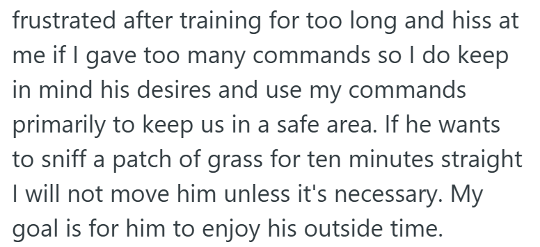 frustrated after training for too long and hiss at me if I gave too many commands so I do keep in mind his desires and use my commands primarily to keep us in a safe area. If he wants to sniff a patch of grass for ten minutes straight I will not move him unless it's necessary. My goal is for him to enjoy his outside time.