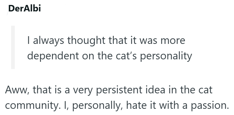 DerAlbi I always thought that it was more dependent on the cat's personality Aww, that is a very persistent idea in the cat community. I, personally, hate it with a passion.
