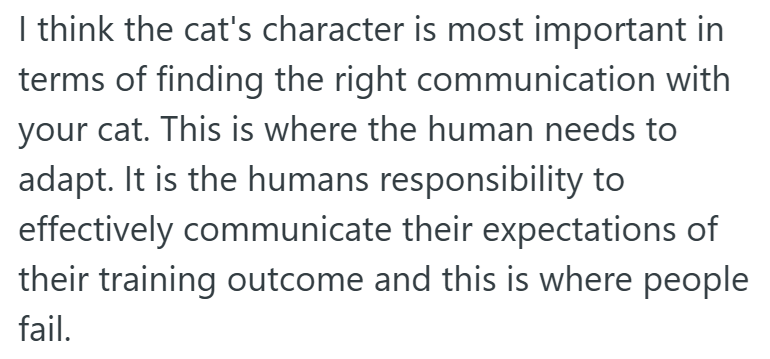 I think the cat's character is most important in terms of finding the right communication with your cat. This is where the human needs to adapt. It is the humans responsibility to effectively communicate their expectations of their training outcome and this is where people fail.