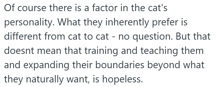 Of course there is a factor in the cat's personality. What they inherently prefer is different from cat to cat - no question. But that doesnt mean that training and teaching them and expanding their boundaries beyond what they naturally want, is hopeless.