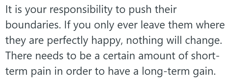 It is your responsibility to push their boundaries. If you only ever leave them where they are perfectly happy, nothing will change. There needs to be a certain amount of short- term pain in order to have a long-term gain.