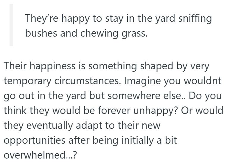 They're happy to stay in the yard sniffing bushes and chewing grass. Their happiness is something shaped by very temporary circumstances. Imagine you wouldnt go out in the yard but somewhere else.. Do you think they would be forever unhappy? Or would they eventually adapt to their new opportunities after being initially a bit overwhelmed...?