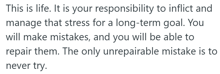 This is life. It is your responsibility to inflict and manage that stress for a long-term goal. You will make mistakes, and you will be able to repair them. The only unrepairable mistake is to never try.